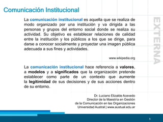 5
La comunicación institucional es aquella que se realiza de
modo organizado por una institución y va dirigida a las
personas y grupos del entorno social donde se realiza su
actividad. Su objetivo es establecer relaciones de calidad
entre la institución y los públicos a los que se dirige, para
darse a conocer socialmente y proyectar una imagen pública
adecuada a sus fines y actividades.
www.wikipedia.org
La comunicación institucional hace referencia a valores,
a modelos y a significados que la organización pretende
establecer como parte de un contexto que aumente
la legitimidad de sus decisiones y de sus acciones dentro
de su entorno.
Dr. Luciano Elizalde Acevedo
Director de la Maestría en Gestión
de la Comunicación en las Organizaciones
Universidad Austral | www.austual.edu.ar
Comunicación Institucional
EXTERNA
 