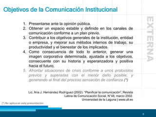 6
Objetivos de la Comunicación Institucional
1. Presentarse ante la opinión pública.
2. Obtener un espacio estable y definido en los canales de
comunicación conforme a un plan previo.
3. Contribuir a los objetivos generales de la institución, entidad
o empresa, y mejorar sus métodos internos de trabajo, su
productividad y el bienestar de los implicados.
4. Como consecuencia de todo lo anterior, generar una
imagen corporativa determinada, ajustada a los objetivos,
consecuente con su historia y esperanzadora y positiva
hacia el futuro.
5. Afrontar situaciones de crisis conforme a unos protocolos
previos y superarlas con el menor daño posible, y
generando al final del proceso sensación de confianza.(*)
Lic. Ana J. Hernández Rodríguez (2002): “Planificar la comunicación”, Revista
Latina de Comunicación Social, N°48, marzo 2002.
Universidad de la Laguna | www.ull.es
(*) No aplica en esta presentación
EXTERNA
 