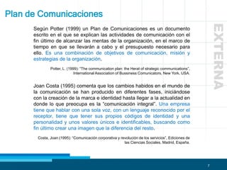 7
Plan de Comunicaciones
Según Potter (1999) un Plan de Comunicaciones es un documento
escrito en el que se explican las actividades de comunicación con el
fin último de alcanzar las mentas de la organización, en el marco de
tiempo en que se llevarán a cabo y el presupuesto necesario para
ello. Es una combinación de objetivos de comunicación, misión y
estrategias de la organización.
Potter, L. (1999): “The communication plan: the Herat of strategic communications”,
International Association of Bussiness Comunicators, New York, USA.
Joan Costa (1995) comenta que los cambios habidos en el mundo de
la comunicación se han producido en diferentes fases, iniciándose
con la creación de la marca e identidad hasta llegar a la actualidad en
donde lo que preocupa es la “comunicación integral”. Una empresa
tiene que hablar con una sola voz, con un lenguaje reconocido por el
receptor, tiene que tener sus propios códigos de identidad y una
personalidad y unos valores únicos e identificables, buscando como
fin último crear una imagen que la diferencia del resto.
Costa, Joan (1995): “Comunicación corporativa y revolución de los servicios”, Ediciones de
las Ciencias Sociales, Madrid, España.
EXTERNA
 