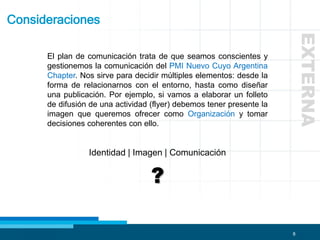 8
Consideraciones
El plan de comunicación trata de que seamos conscientes y
gestionemos la comunicación del PMI Nuevo Cuyo Argentina
Chapter. Nos sirve para decidir múltiples elementos: desde la
forma de relacionarnos con el entorno, hasta como diseñar
una publicación. Por ejemplo, si vamos a elaborar un folleto
de difusión de una actividad (flyer) debemos tener presente la
imagen que queremos ofrecer como Organización y tomar
decisiones coherentes con ello.
Identidad | Imagen | Comunicación
?
EXTERNA
 