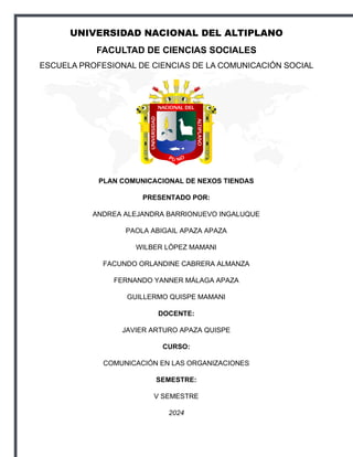 UNIVERSIDAD NACIONAL DEL ALTIPLANO
FACULTAD DE CIENCIAS SOCIALES
ESCUELA PROFESIONAL DE CIENCIAS DE LA COMUNICACIÓN SOCIAL
PLAN COMUNICACIONAL DE NEXOS TIENDAS
PRESENTADO POR:
ANDREA ALEJANDRA BARRIONUEVO INGALUQUE
PAOLA ABIGAIL APAZA APAZA
WILBER LÓPEZ MAMANI
FACUNDO ORLANDINE CABRERA ALMANZA
FERNANDO YANNER MÁLAGA APAZA
GUILLERMO QUISPE MAMANI
DOCENTE:
JAVIER ARTURO APAZA QUISPE
CURSO:
COMUNICACIÓN EN LAS ORGANIZACIONES
SEMESTRE:
V SEMESTRE
2024
 
