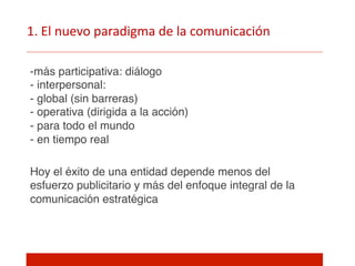 1.  El  nuevo  paradigma  de  la  comunicación  
- más participativa: diálogo 
- interpersonal:  
- global (sin barreras) 
- operativa (dirigida a la acción) 
- para todo el mundo 
- en tiempo real"
Hoy el éxito de una entidad depende menos del
esfuerzo publicitario y más del enfoque integral de la
comunicación estratégica"
 