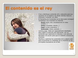 El contenido es el rey
                 Crea y distribuye contenido útil y relevante para tus
                  usuarios con el objetivo de atraer clientes hacia la
                  empresa y conectar con ellos.
                 El Marketing de Contenidos es la clave para conseguir
                  rentabilizar una inversión en Internet.
                   o Social (posts, tuits, actualizaciones en redes
                     sociales...)
                   o Online (newsletter, ebooks...)
                   o Papel (revista corporativa...)
                   o Multimedia (vídeos, podcasts...)
                 Landing page. Debe ser especialmente diseñadas
                  para captar la atención del internauta, con un
                  contenido que realmente le interesa y una serie de
                  llamadas a la acción para que el visitante conozca tu
                  empresa.
                 Planifica y optimiza los contenidos de tu página web
                  para incrementar la visibilidad de tu empresa en los
                  principales buscadores de la Red.




                                                                          6
 