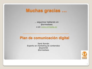 Muchas gracias …

           … seguimos hablando en
                @srmediaes
            o en www.srmedia.es




Plan de comunicación digital
               Santi Román
    Experto en marketing de contenidos
                @santir65
               @srmediaes




                                         9
 