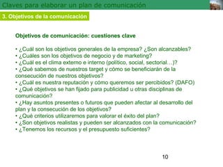 10 
Claves para elaborar un plan de comunicación 
3. Objetivos de la comunicación 
Objetivos de comunicación: cuestiones clave 
• ¿Cuál son los objetivos generales de la empresa? ¿Son alcanzables? 
• ¿Cuáles son los objetivos de negocio y de marketing? 
• ¿Cuál es el clima externo e interno (político, social, sectorial…)? 
• ¿Qué sabemos de nuestros target y cómo se beneficiarán de la 
consecución de nuestros objetivos? 
• ¿Cuál es nuestra reputación y cómo queremos ser percibidos? (DAFO) 
• ¿Qué objetivos se han fijado para publicidad u otras disciplinas de 
comunicación? 
• ¿Hay asuntos presentes o futuros que pueden afectar al desarrollo del 
plan y la consecución de los objetivos? 
• ¿Qué criterios utilizaremos para valorar el éxito del plan? 
• ¿Son objetivos realistas y pueden ser alcanzados con la comunicación? 
• ¿Tenemos los recursos y el presupuesto suficientes? 
 