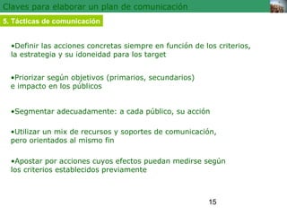 •Definir las acciones concretas siempre en función de los criterios, 
la estrategia y su idoneidad para los target 
•Segmentar adecuadamente: a cada público, su acción 
•Utilizar un mix de recursos y soportes de comunicación, 
pero orientados al mismo fin 
15 
Claves para elaborar un plan de comunicación 
5. Tácticas de comunicación 
•Priorizar según objetivos (primarios, secundarios) 
e impacto en los públicos 
•Apostar por acciones cuyos efectos puedan medirse según 
los criterios establecidos previamente 
 