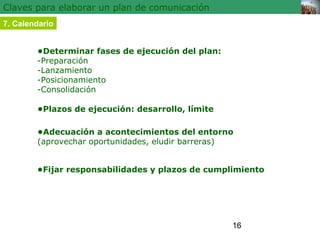 16 
Claves para elaborar un plan de comunicación 
7. Calendario 
•Determinar fases de ejecución del plan: 
-Preparación 
-Lanzamiento 
-Posicionamiento 
-Consolidación 
•Plazos de ejecución: desarrollo, límite 
•Adecuación a acontecimientos del entorno 
(aprovechar oportunidades, eludir barreras) 
•Fijar responsabilidades y plazos de cumplimiento 
 