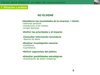 8 
Claves para elaborar un plan de comunicación 
1. Situación y análisis 
NO OLVIDAR 
•Establecer las necesidades de la empresa / cliente 
-referente sectorial 
-introducción a los medios 
-romper barreras 
•Definir las prioridades y el impacto 
•Consultar información secundaria 
-Bancos de datos 
•Realizar investigación esencial 
-Cualitativa 
-Cuantitativa 
•Definir segmentos del público 
•Estudiar posibilidades estratégicas 
-Visualización de datos (mapping) 
 