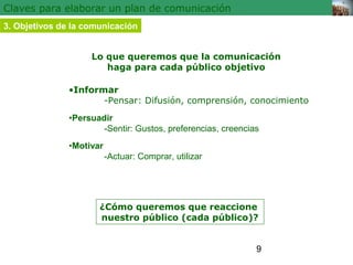 9 
Claves para elaborar un plan de comunicación 
3. Objetivos de la comunicación 
Lo que queremos que la comunicación 
haga para cada público objetivo 
•Informar 
-Pensar: Difusión, comprensión, conocimiento 
•Persuadir 
-Sentir: Gustos, preferencias, creencias 
•Motivar 
-Actuar: Comprar, utilizar 
¿Cómo queremos que reaccione 
nuestro público (cada público)? 
 