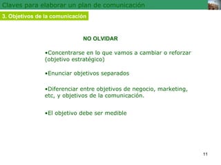 Claves para elaborar un plan de comunicación 3.   Objetivos de la comunicación • Concentrarse en lo que vamos a cambiar o reforzar  (objetivo estratégico) NO OLVIDAR • Enunciar objetivos separados • Diferenciar entre objetivos de negocio, marketing, etc, y objetivos de la comunicación. • El objetivo debe ser medible 