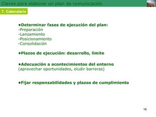 Claves para elaborar un plan de comunicación 7. Calendario • Determinar fases de ejecución del plan:  -Preparación -Lanzam...