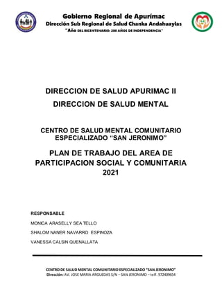 Gobierno Regional de Apurímac
Dirección Sub Regional de Salud Chanka Andahuaylas
“Año DEL BICENTENARIO: 200 AÑOS DE INDEPENDENCIA”
CENTRO DE SALUD MENTAL COMUNITARIO ESPECIALIZADO “SAN JERONIMO”
Dirección: AV. JOSE MARIA ARGUEDAS S/N – SAN JERONIMO – telf. 972409654
DIRECCION DE SALUD APURIMAC II
DIRECCION DE SALUD MENTAL
CENTRO DE SALUD MENTAL COMUNITARIO
ESPECIALIZADO “SAN JERONIMO”
PLAN DE TRABAJO DEL AREA DE
PARTICIPACION SOCIAL Y COMUNITARIA
2021
RESPONSABLE
MONICA ARASELLY SEA TELLO
SHALOM NANER NAVARRO ESPINOZA
VANESSA CALSIN QUENALLATA
 