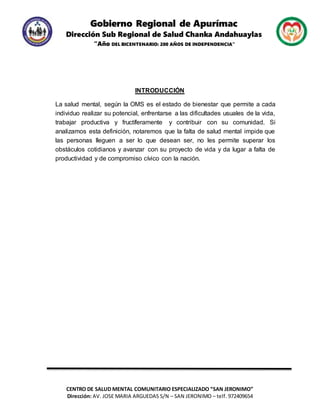Gobierno Regional de Apurímac
Dirección Sub Regional de Salud Chanka Andahuaylas
“Año DEL BICENTENARIO: 200 AÑOS DE INDEPENDENCIA”
CENTRO DE SALUD MENTAL COMUNITARIO ESPECIALIZADO “SAN JERONIMO”
Dirección: AV. JOSE MARIA ARGUEDAS S/N – SAN JERONIMO – telf. 972409654
INTRODUCCIÓN
La salud mental, según la OMS es el estado de bienestar que permite a cada
individuo realizar su potencial, enfrentarse a las dificultades usuales de la vida,
trabajar productiva y fructíferamente y contribuir con su comunidad. Si
analizamos esta definición, notaremos que la falta de salud mental impide que
las personas lleguen a ser lo que desean ser, no les permite superar los
obstáculos cotidianos y avanzar con su proyecto de vida y da lugar a falta de
productividad y de compromiso cívico con la nación.
 