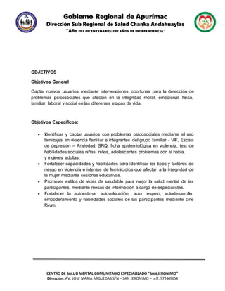 Gobierno Regional de Apurímac
Dirección Sub Regional de Salud Chanka Andahuaylas
“Año DEL BICENTENARIO: 200 AÑOS DE INDEPENDENCIA”
CENTRO DE SALUD MENTAL COMUNITARIO ESPECIALIZADO “SAN JERONIMO”
Dirección: AV. JOSE MARIA ARGUEDAS S/N – SAN JERONIMO – telf. 972409654
OBJETIVOS
Objetivos General
Captar nuevos usuarios mediante intervenciones oportunas para la detección de
problemas psicosociales que afectan en la integridad moral, emocional, física,
familiar, laboral y social en las diferentes etapas de vida.
Objetivos Específicos:
 Identificar y captar usuarios con problemas psicosociales mediante el uso
tamizajes en violencia familiar e integrantes del grupo familiar - VIF, Escala
de depresión – Ansiedad, SRQ, ficha epidemiológica en violencia, test de
habilidades sociales niñas, niños, adolescentes problemas con el habla.
y mujeres adultas,
 Fortalecer capacidades y habilidades para identificar los tipos y factores de
riesgo en violencia e intentos de feminicidios que afectan a la integridad de
la mujer mediante sesiones educativas.
 Promover estilos de vidas de saludable para mejor la salud mental de las
participantes, mediante mesas de información a cargo de especialistas.
 Fortalecer la autoestima, autovaloración, auto respeto, autodesarrollo,
empoderamiento y habilidades sociales de las participantes mediante cine
fórum.
 