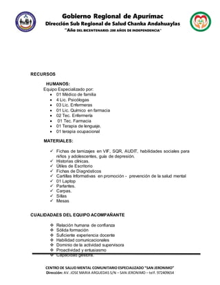 Gobierno Regional de Apurímac
Dirección Sub Regional de Salud Chanka Andahuaylas
“Año DEL BICENTENARIO: 200 AÑOS DE INDEPENDENCIA”
CENTRO DE SALUD MENTAL COMUNITARIO ESPECIALIZADO “SAN JERONIMO”
Dirección: AV. JOSE MARIA ARGUEDAS S/N – SAN JERONIMO – telf. 972409654
RECURSOS
HUMANOS:
Equipo Especializado por:
 01 Médico de familia
 4 Lic. Psicólogas
 03 Lic. Enfermeras
 01 Lic. Químico en farmacia
 02 Tec. Enfermería
 01 Tec. Farmacia
 01 Terapia de lenguaje.
 01 terapia ocupacional
MATERIALES:
 Fichas de tamizajes en VIF, SQR, AUDIT, habilidades sociales para
niños y adolescentes, guía de depresión.
 Historias clínicas.
 Útiles de Escritorio
 Fichas de Diagnósticos
 Cartillas Informativas en promoción - prevención de la salud mental
 01 Laptop
 Parlantes.
 Carpas.
 Sillas
 Mesas
CUALIDADAES DEL EQUIPO ACOMPAÑANTE
 Relación humana de confianza
 Sólida formación
 Suficiente experiencia docente
 Habilidad comunicacionales
 Dominio de la actividad supervisora
 Proactividad y entusiasmo
 Capacidad gestora.
 