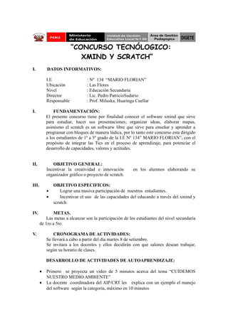 “CONCURSO TECNÓLOGICO: 
XMIND Y SCRATCH” 
I. DATOS INFORMATIVOS: 
I.E : Nº 134 “MARIO FLORIAN” 
Ubicación : Las Flores 
Nivel : Educación Secundaria 
Director : Lic. Pedro PatricioSudario 
Responsable : Prof. Miluska, Huaringa Cuellar 
I. FUNDAMENTACIÓN: 
El presente concurso tiene por finalidad conocer el software xmind que sirve 
para estudiar, hacer sus presentaciones, organizar ideas, elaborar mapas, 
asimismo el scratch es un softwarw libre que sirve para enseñar y aprender a 
programar con bloques de manera lúdica, por lo tanto este concurso esta dirigido 
a los estudiantes de 1º a 5º grado de la I.E Nº 134” MARIO FLORIAN”, con el 
propósito de integrar las Tics en el proceso de aprendizaje, para potenciar el 
desarrollo de capacidades, valores y actitudes. 
II. OBJETIVO GENERAL: 
Incentivar la creatividad e innovación en los alumnos elaborando su 
organizador gráfico o proyecto de scratch. 
III. OBJETIVO ESPECIFICOS: 
· Lograr una masiva participación de nuestros estudiantes. 
· Incentivar el uso de las capacidades del educando a través del xmind y 
scratch. 
IV. METAS. 
Las metas a alcanzar son la participación de los estudiantes del nivel secundaria 
de 1ro a 5to. 
V. CRONOGRAMA DE ACTIVIDADES: 
Se llevará a cabo a partir del día martes 8 de setiembre. 
Se invitara a los docentes y ellos decidirán con que salones desean trabajar, 
según su horario de clases. 
DESARROLLO DE ACTIVIDADES DE AUTOAPRENDIZAJE: 
· Primero se proyecta un video de 5 minutos acerca del tema “CUIDEMOS 
NUESTRO MEDIO AMBIENTE” 
· La docente coordinadora del AIP/CRT les explica con un ejemplo el manejo 
del software según la categoría, máximo en 10 minutos 
 