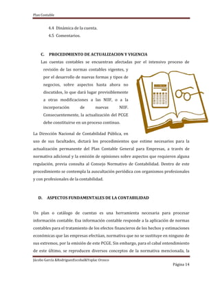 Plan Contable
Jácobo García &RodriguezEscobal&Yoplac Orosco
Página 14
4.4 Dinámica de la cuenta.
4.5 Comentarios.
C. PROCEDIMIENTO DE ACTUALIZACION Y VIGENCIA
Las cuentas contables se encuentran afectadas por el intensivo proceso de
revisión de las normas contables vigentes, y
por el desarrollo de nuevas formas y tipos de
negocios, sobre aspectos hasta ahora no
discutidos, lo que dará lugar previsiblemente
a otras modificaciones a las NIIF, o a la
incorporación de nuevas NIIF.
Consecuentemente, la actualización del PCGE
debe constituirse en un proceso continuo.
La Dirección Nacional de Contabilidad Pública, en
uso de sus facultades, dictará los procedimientos que estime necesarios para la
actualización permanente del Plan Contable General para Empresas, a través de
normativa adicional y la emisión de opiniones sobre aspectos que requieren alguna
regulación, previa consulta al Consejo Normativo de Contabilidad. Dentro de este
procedimiento se contempla la auscultación periódica con organismos profesionales
y con profesionales de la contabilidad.
D. ASPECTOS FUNDAMENTALES DE LA CONTABILIDAD
Un plan o catálogo de cuentas es una herramienta necesaria para procesar
información contable. Esa información contable responde a la aplicación de normas
contables para el tratamiento de los efectos financieros de los hechos y estimaciones
económicas que las empresas efectúan, normativa que no se sustituye en ninguno de
sus extremos, por la emisión de este PCGE. Sin embargo, para el cabal entendimiento
de este último, se reproducen diversos conceptos de la normativa mencionada, la
 