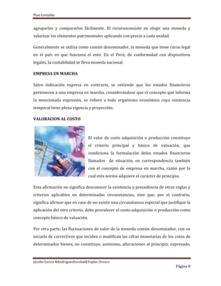 Plan Contable
Jácobo García &RodriguezEscobal&Yoplac Orosco
Página 8
agruparlos y compararlos fácilmente. El recursoconsiste en elegir una moneda y
valorizar los elementos patrimoniales aplicando con precio a cada unidad.
Generalmente se utiliza como común denominador, la moneda que tiene curso legal
en el país en que funciona el ente. En el Perú, de conformidad con dispositivos
legales, la contabilidad se lleva moneda nacional.
EMPRESA EN MARCHA
Salvo indicación expresa en contrario, se entiende que los estados financieros
pertenecen a una empresa en marcha, considerándose que el concepto que informa
la mencionada expresión, se refiere a todo organismo económico cuya existencia
temporal tiene plena vigencia y proyección.
VALORACION AL COSTO
El valor de costo adquisición o producción constituye
el criterio principal y básico de valuación, que
condiciona la formulación delos estados financieros
llamados de situación, en correspondencia también
con el concepto de empresa en marcha, razón por la
cual esta norma adquiere el carácter de principio.
Esta afirmación no significa desconocer la existencia y procedencia de otras reglas y
criterios aplicables en determinadas circunstancias, sino que, por el contrario,
significa afirmar que en caso de no existir una circunstancia especial que justifique la
aplicación del otro criterio, debe prevalecer el costo-adquisición o producción-como
concepto básico de valuación.
Por otra parte, las fluctuaciones de valor de la moneda común denominador, con su
secuela de correctivos que inciden o modifican las cifras monetarias de los cotos de
determinados bienes, no constituye, asimismo, alteraciones al principio, expresado,
 