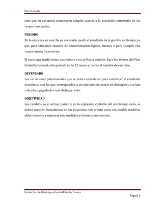 Plan Contable
Jácobo García &RodriguezEscobal&Yoplac Orosco
Página 9
sino que en sustancia constituyen simples ajustes a la expresión numerarla de los
respectivos costos.
PERIODO
En la empresa en marcha es necesario medir el resultado de la gestión en tiempo, ya
que para satisfacer razones de administración legales, fiscales o para cumplir con
compromisos financieros.
El lapso que media entra una fecha y otra se llama periodo. Para los efectos del Plan
Contable General, este periodo es de 12 meses y recibe el nombre de ejercicio.
DEVENGADO
Las variaciones patrimoniales que se deben considerar para establecer el resultado
económico son las que corresponden a un ejercicio sin entrar en distinguir si se han
cobrado o pagado durante dicho periodo.
OBJETIVIDAD
Los cambios en el activo, pasivo y en la expresión contable del patrimonio neto, se
deben conocer formalmente en los requisitos, tan pronto como sea posible medirlos
objetivamente y expresar esta medida en términos monetarios.
 