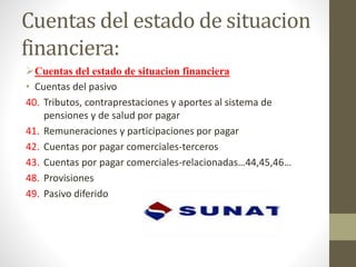 Cuentas del estado de situacion
financiera:
Cuentas del estado de situacion financiera
• Cuentas del pasivo
40. Tributos, contraprestaciones y aportes al sistema de
pensiones y de salud por pagar
41. Remuneraciones y participaciones por pagar
42. Cuentas por pagar comerciales-terceros
43. Cuentas por pagar comerciales-relacionadas…44,45,46…
48. Provisiones
49. Pasivo diferido
 