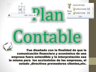 Plan
ContableFue diseñado con la finalidad de que la
comunicación financiera y económica de una
empresa fuera entendible y la interpretación sea
la misma para los accionistas de las empresas, el
estado ,directivos proveedores clientes,etc.
 