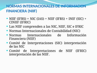 NORMAS INTERNACIONALES DE INFORMACION
FINANCIERA (NIIF)
 NIIF (IFRS) = NIC (IAS) + NIIF (IFRS) + INIF (SIC) +
CINIIF (IFRIC)
 Las NIIF comprenden a las NIC, NIIF, SIC e IFRIC
 Normas Internacionales de Contabilidad (NIC)
 Normas Internacionales de Información
Financiera (NIIF)
 Comité de Interpretaciones (SIC) interpretación
de las NIC
 Comité de Interpretaciones de NIIF (IFRIC)
interpretación de las NIIF.
 