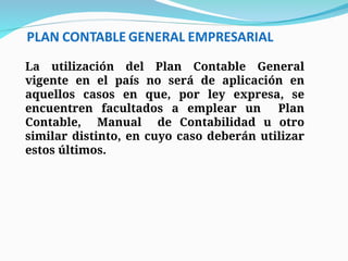 La utilización del Plan Contable General
vigente en el país no será de aplicación en
aquellos casos en que, por ley expresa, se
encuentren facultados a emplear un Plan
Contable, Manual de Contabilidad u otro
similar distinto, en cuyo caso deberán utilizar
estos últimos.
 