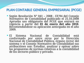 PLAN CONTABLE GENERAL EMPRESARIAL (PCGE)
 Según Resolución N° 041 – 2008 - EF/94 del Consejo
Normativo de Contabilidad publicado el 25.10.2008
Aprueba uso obligatorio del PCGE que entrará en
vigencia a partir del 01 de enero del año 2010.
Recomendándose su aplicación anticipada en el año
2009.
 El Sistema Nacional de Contabilidad está
conformado por entre otros por la Dirección
Nacional de Contabilidad Pública, órgano rector del
sistema y el Consejo Normativo de Contabilidad sus
atribuciones son: Estudiar, analizar y opinar sobre
las propuestas de normas relativas a la contabilidad
de los sectores público y privado.
 