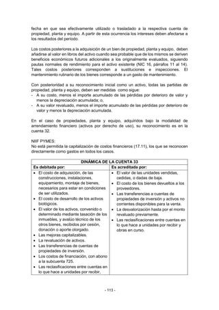 - 113 -
fecha en que sea efectivamente utilizado o trasladado a la respectiva cuenta de
propiedad, planta y equipo. A partir de esta ocurrencia los intereses deben afectarse a
los resultados del período.
Los costos posteriores a la adquisición de un bien de propiedad, planta y equipo, deben
añadirse al valor en libros del activo cuando sea probable que de los mismos se deriven
beneficios económicos futuros adicionales a los originalmente evaluados, siguiendo
pautas normales de rendimiento para el activo existente (NIC 16, párrafos 11 al 14).
Tales costos posteriores corresponden a sustituciones e inspecciones. El
mantenimiento rutinario de los bienes corresponde a un gasto de mantenimiento.
Con posterioridad a su reconocimiento inicial como un activo, todas las partidas de
propiedad, planta y equipo, deben ser medidas como sigue:
- A su costo, menos el importe acumulado de las pérdidas por deterioro de valor y
menos la depreciación acumulada; o,
- A su valor revaluado, menos el importe acumulado de las pérdidas por deterioro de
valor y menos la depreciación acumulada.
En el caso de propiedades, planta y equipo, adquiridos bajo la modalidad de
arrendamiento financiero (activos por derecho de uso), su reconocimiento es en la
cuenta 32.
NIIF PYMES:
No está permitida la capitalización de costos financieros (17.11), los que se reconocen
directamente como gastos en todos los casos.
DINÁMICA DE LA CUENTA 33
Es debitada por: Es acreditada por:
 El costo de adquisición, de las
construcciones, instalaciones,
equipamiento, montaje de bienes,
necesarios para estar en condiciones
de ser utilizados.
 El costo de desarrollo de los activos
biológicos.
 El valor de los activos, convenido o
determinado mediante tasación de los
inmuebles, y avalúo técnico de los
otros bienes, recibidos por cesión,
donación o aporte otorgado.
 Las mejoras capitalizables.
 La revaluación de activos.
 Las transferencias de cuentas de
propiedades de inversión.
 Los costos de financiación, con abono
a la subcuenta 725.
 Las reclasificaciones entre cuentas en
lo que hace a unidades por recibir,
 El valor de las unidades vendidas,
cedidas, o dadas de baja.
 El costo de los bienes devueltos a los
proveedores.
 Las transferencias a cuentas de
propiedades de inversión y activos no
corrientes disponibles para la venta.
 La desvalorización hasta por el monto
revaluado previamente.
 Las reclasificaciones entre cuentas en
lo que hace a unidades por recibir y
obras en curso.
 