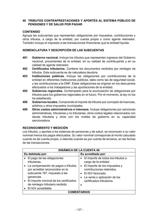 - 127 -
40 TRIBUTOS CONTRAPRESTACIONES Y APORTES AL SISTEMA PÚBLICO DE
PENSIONES Y DE SALUD POR PAGAR
CONTENIDO
Agrupa las subcuentas que representan obligaciones por impuestos, contribuciones y
otros tributos, a cargo de la entidad, por cuenta propia o como agente retenedor.
También incluye el impuesto a las transacciones financieras que la entidad liquida.
NOMENCLATURA Y DESCRIPCIÓN DE LAS SUBCUENTAS
401 Gobierno nacional. Incluye los tributos que representan ingresos del Gobierno
nacional, provenientes de la entidad, en su calidad de contribuyente y en su
calidad de agente retenedor.
402 Certificados tributarios. Contiene los documentos recibidos por reintegro de
tributos. Esta subcuenta es de naturaleza deudora.
403 Instituciones públicas. Incluye las obligaciones por contribuciones de la
entidad en diferentes instituciones públicas, tales como las de seguridad social,
y las contribuciones a la ONP. Estas obligaciones se originan en los descuentos
efectuados a los trabajadores y las aportaciones de la entidad.
405 Gobiernos regionales. Contemplado para la acumulación de obligaciones por
tributos para los gobiernos regionales en el futuro. Por el momento, la ley no los
ha establecido.
406 Gobiernos locales. Comprende el importe de tributos por concepto de licencias,
arbitrios y otros impuestos municipales.
409 Otros costos administrativos e intereses. Incluye obligaciones por sanciones
administrativas, tributarias y no tributarias, otros costos legales relacionados con
deuda tributaria y otros con los niveles de gobierno en su capacidad
sancionadora.
RECONOCIMIENTO Y MEDICIÓN
Los tributos, y aportes a los sistemas de pensiones y de salud, se reconocen a su valor
nominal menos los pagos efectuados. Su valor nominal corresponde al monto calculado
cuando es de cuenta propia, o retenido cuando es por cuenta de terceros, en las fechas
de las transacciones.
DINÁMICA DE LA CUENTA 40
Es debitada por: Es acreditada por:
 El pago de las obligaciones
tributarias.
 La compensación de pagos o tributos
por acreditar reconocidos en la
subcuenta 167. impuesto a las
ganancias
 El importe nominal de los certificados
de reintegro tributario recibido.
 El IGV acreditable.
 El importe de todos los tributos a
cargo de la entidad.
 El importe de los impuestos y
contribuciones retenidos.
 El IGV facturado.
 La venta o aplicación de los
certificados tributarios.

COMENTARIOS
 
