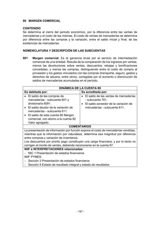 - 197 -
80 MARGEN COMERCIAL
CONTENIDO
Se determina al cierre del periodo económico, por la diferencia entre las ventas de
mercaderías y el costo de las mismas. El costo de ventas de mercaderías se determina
por diferencia entre las compras y la variación, entre el saldo inicial y final, de las
existencias de mercaderías.
NOMENCLATURA Y DESCRIPCIÓN DE LAS SUBCUENTAS
801 Margen comercial. Es la ganancia bruta por el servicio de intermediación
comercial de una entidad. Resulta de la comparación de los ingresos por ventas,
menos las devoluciones sobre ventas, descuentos, rebajas y bonificaciones
concedidas, y menos las compras, distinguiendo entre el costo de compra al
proveedor y los gastos vinculados con las compras (transporte, seguro, gastos y
derechos de aduana, entre otros), corregidas por el aumento o disminución de
saldos de mercaderías acumuladas en el período.
DINÁMICA DE LA CUENTA 80
Es debitada por: Es acreditada por:
 El saldo de las compras de
mercaderías - subcuenta 601 y
divisionaria 6091.
 El saldo deudor de la variación de
mercaderías - subcuenta 611.
 El saldo de esta cuenta 80 Margen
comercial, con abono a la cuenta 82
Valor agregado.
 El saldo de las ventas de mercaderías
- subcuenta 701.
 El saldo acreedor de la variación de
mercaderías - subcuenta 611.
COMENTARIOS
La presentación de información por función expone el costo de mercaderías vendidas,
mientras que la información por naturaleza, determina esa magnitud por diferencia
entre compras y variación de inventarios.
Los descuentos por pronto pago constituyen una carga financiera, y por lo tanto no
corrigen el monto de ventas, debiendo reconocerse en la cuenta 67.
NIIF e INTERPRETACIONES relacionadas:
 NIC 1 Presentación de estados financieros
NIIF PYMES:
 Sección 3 Presentación de estados financieros
 Sección 5 Estado de resultado integral y estado de resultados
 