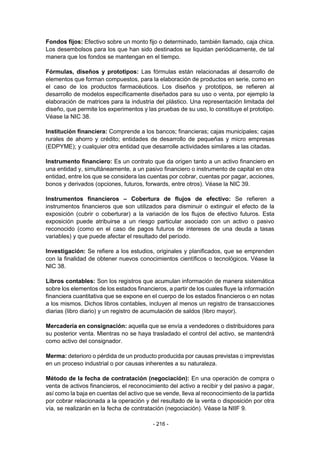 - 216 -
Fondos fijos: Efectivo sobre un monto fijo o determinado, también llamado, caja chica.
Los desembolsos para los que han sido destinados se liquidan periódicamente, de tal
manera que los fondos se mantengan en el tiempo.
Fórmulas, diseños y prototipos: Las fórmulas están relacionadas al desarrollo de
elementos que forman compuestos, para la elaboración de productos en serie, como en
el caso de los productos farmacéuticos. Los diseños y prototipos, se refieren al
desarrollo de modelos específicamente diseñados para su uso o venta, por ejemplo la
elaboración de matrices para la industria del plástico. Una representación limitada del
diseño, que permite los experimentos y las pruebas de su uso, lo constituye el prototipo.
Véase la NIC 38.
Institución financiera: Comprende a los bancos; financieras; cajas municipales; cajas
rurales de ahorro y crédito; entidades de desarrollo de pequeñas y micro empresas
(EDPYME); y cualquier otra entidad que desarrolle actividades similares a las citadas.
Instrumento financiero: Es un contrato que da origen tanto a un activo financiero en
una entidad y, simultáneamente, a un pasivo financiero o instrumento de capital en otra
entidad, entre los que se considera las cuentas por cobrar, cuentas por pagar, acciones,
bonos y derivados (opciones, futuros, forwards, entre otros). Véase la NIC 39.
Instrumentos financieros – Cobertura de flujos de efectivo: Se refieren a
instrumentos financieros que son utilizados para disminuir o extinguir el efecto de la
exposición (cubrir o coberturar) a la variación de los flujos de efectivo futuros. Esta
exposición puede atribuirse a un riesgo particular asociado con un activo o pasivo
reconocido (como en el caso de pagos futuros de intereses de una deuda a tasas
variables) y que puede afectar el resultado del período.
Investigación: Se refiere a los estudios, originales y planificados, que se emprenden
con la finalidad de obtener nuevos conocimientos científicos o tecnológicos. Véase la
NIC 38.
Libros contables: Son los registros que acumulan información de manera sistemática
sobre los elementos de los estados financieros, a partir de los cuales fluye la información
financiera cuantitativa que se expone en el cuerpo de los estados financieros o en notas
a los mismos. Dichos libros contables, incluyen al menos un registro de transacciones
diarias (libro diario) y un registro de acumulación de saldos (libro mayor).
Mercadería en consignación: aquella que se envía a vendedores o distribuidores para
su posterior venta. Mientras no se haya trasladado el control del activo, se mantendrá
como activo del consignador.
Merma: deterioro o pérdida de un producto producida por causas previstas o imprevistas
en un proceso industrial o por causas inherentes a su naturaleza.
Método de la fecha de contratación (negociación): En una operación de compra o
venta de activos financieros, el reconocimiento del activo a recibir y del pasivo a pagar,
así como la baja en cuentas del activo que se vende, lleva al reconocimiento de la partida
por cobrar relacionada a la operación y del resultado de la venta o disposición por otra
vía, se realizarán en la fecha de contratación (negociación). Véase la NIIF 9.
 
