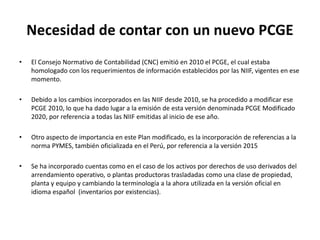 Necesidad de contar con un nuevo PCGE
• El Consejo Normativo de Contabilidad (CNC) emitió en 2010 el PCGE, el cual estaba
homologado con los requerimientos de información establecidos por las NIIF, vigentes en ese
momento.
• Debido a los cambios incorporados en las NIIF desde 2010, se ha procedido a modificar ese
PCGE 2010, lo que ha dado lugar a la emisión de esta versión denominada PCGE Modificado
2020, por referencia a todas las NIIF emitidas al inicio de ese año.
• Otro aspecto de importancia en este Plan modificado, es la incorporación de referencias a la
norma PYMES, también oficializada en el Perú, por referencia a la versión 2015
• Se ha incorporado cuentas como en el caso de los activos por derechos de uso derivados del
arrendamiento operativo, o plantas productoras trasladadas como una clase de propiedad,
planta y equipo y cambiando la terminología a la ahora utilizada en la versión oficial en
idioma español (inventarios por existencias).
 