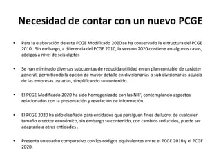 Necesidad de contar con un nuevo PCGE
• Para la elaboración de este PCGE Modificado 2020 se ha conservado la estructura del PCGE
2010 . Sin embargo, a diferencia del PCGE 2010, la versión 2020 contiene en algunos casos,
códigos a nivel de seis dígitos
• Se han eliminado diversas subcuentas de reducida utilidad en un plan contable de carácter
general, permitiendo la opción de mayor detalle en divisionarias o sub divisionarias a juicio
de las empresas usuarias, simplificando su contenido.
• El PCGE Modificado 2020 ha sido homogenizado con las NIIF, contemplando aspectos
relacionados con la presentación y revelación de información.
• El PCGE 2020 ha sido diseñado para entidades que persiguen fines de lucro, de cualquier
tamaño o sector económico, sin embargo su contenido, con cambios reducidos, puede ser
adaptado a otras entidades .
• Presenta un cuadro comparativo con los códigos equivalentes entre el PCGE 2010 y el PCGE
2020.
 