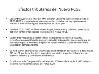 Efectos tributarios del Nuevo PCGE
• Los contribuyentes del RG y del RMT deberán utilizar la nueva versión desde el
01.01.2020, a cuyo efecto emplearán cuentas contables desagregadas como
mínimo a nivel de los dígitos establecidos en dicho plan
• Desde el 01.01.2020 los libros diario, mayor, inventarios y balances, entre otros,
deberán contener los códigos incluidos en el Nuevo PCGE.
• Estos libros y registros, deberán incluir los registros o asientos de ajuste,
reclasificación o rectificación que correspondan así como las operaciones que se
omitieron registrar en meses o ejercicios respecto de los cuales ya se realizó la
totalización correspondiente
• De no hacerlo, podrían estar incurriendo en la infracción del Numeral 2 del artículo
175 del CT, por llevar los libros y registros vinculados a asuntos tributarios, sin
observar la forma y condiciones establecidas.
• En el Balance de Comprobación del ejercicio 2020 en adelante, la SUNAT debería
incluir la nueva nomenclatura del PCGE 2020.
 