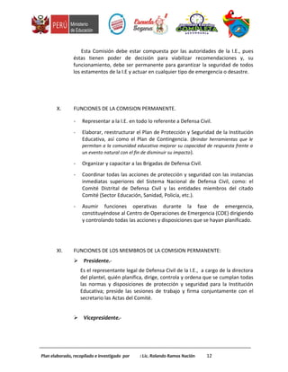 Esta Comisión debe estar compuesta por las autoridades de la I.E., pues
éstas tienen poder de decisión para viabilizar recomendaciones y, su
funcionamiento, debe ser permanente para garantizar la seguridad de todos
los estamentos de la I.E y actuar en cualquier tipo de emergencia o desastre.
X. FUNCIONES DE LA COMISION PERMANENTE.
- Representar a la I.E. en todo lo referente a Defensa Civil.
- Elaborar, reestructurar el Plan de Protección y Seguridad de la Institución
Educativa, así como el Plan de Contingencia. (Brindar herramientas que le
permitan a la comunidad educativa mejorar su capacidad de respuesta frente a
un evento natural con el fin de disminuir su impacto).
- Organizar y capacitar a las Brigadas de Defensa Civil.
- Coordinar todas las acciones de protección y seguridad con las instancias
inmediatas superiores del Sistema Nacional de Defensa Civil, como: el
Comité Distrital de Defensa Civil y las entidades miembros del citado
Comité (Sector Educación, Sanidad, Policía, etc.).
- Asumir funciones operativas durante la fase de emergencia,
constituyéndose al Centro de Operaciones de Emergencia (COE) dirigiendo
y controlando todas las acciones y disposiciones que se hayan planificado.
XI. FUNCIONES DE LOS MIEMBROS DE LA COMISION PERMANENTE:
 Presidente.-
Es el representante legal de Defensa Civil de la I.E., a cargo de la directora
del plantel, quién planifica, dirige, controla y ordena que se cumplan todas
las normas y disposiciones de protección y seguridad para la Institución
Educativa; preside las sesiones de trabajo y firma conjuntamente con el
secretario las Actas del Comité.
 Vicepresidente.-
Plan elaborado, recopilado e investigado por : Lic. Rolando Ramos Nación 12
 