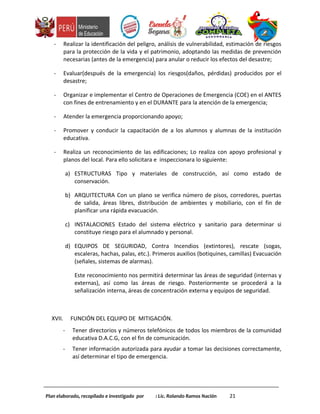 - Realizar la identificación del peligro, análisis de vulnerabilidad, estimación de riesgos
para la protección de la vida y el patrimonio, adoptando las medidas de prevención
necesarias (antes de la emergencia) para anular o reducir los efectos del desastre;
- Evaluar(después de la emergencia) los riesgos(daños, pérdidas) producidos por el
desastre;
- Organizar e implementar el Centro de Operaciones de Emergencia (COE) en el ANTES
con fines de entrenamiento y en el DURANTE para la atención de la emergencia;
- Atender la emergencia proporcionando apoyo;
- Promover y conducir la capacitación de a los alumnos y alumnas de la institución
educativa.
- Realiza un reconocimiento de las edificaciones; Lo realiza con apoyo profesional y
planos del local. Para ello solicitara e inspeccionara lo siguiente:
a) ESTRUCTURAS Tipo y materiales de construcción, así como estado de
conservación.
b) ARQUITECTURA Con un plano se verifica número de pisos, corredores, puertas
de salida, áreas libres, distribución de ambientes y mobiliario, con el fin de
planificar una rápida evacuación.
c) INSTALACIONES Estado del sistema eléctrico y sanitario para determinar si
constituye riesgo para el alumnado y personal.
d) EQUIPOS DE SEGURIDAD, Contra Incendios (extintores), rescate (sogas,
escaleras, hachas, palas, etc.). Primeros auxilios (botiquines, camillas) Evacuación
(señales, sistemas de alarmas).
Este reconocimiento nos permitirá determinar las áreas de seguridad (internas y
externas), así como las áreas de riesgo. Posteriormente se procederá a la
señalización interna, áreas de concentración externa y equipos de seguridad.
XVII. FUNCIÓN DEL EQUIPO DE MITIGACIÓN.
- Tener directorios y números telefónicos de todos los miembros de la comunidad
educativa D.A.C.G, con el fin de comunicación.
- Tener información autorizada para ayudar a tomar las decisiones correctamente,
así determinar el tipo de emergencia.
Plan elaborado, recopilado e investigado por : Lic. Rolando Ramos Nación 21
 