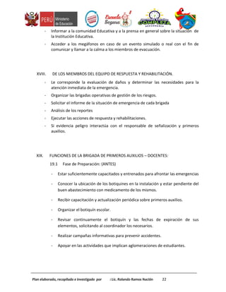 - Informar a la comunidad Educativa y a la prensa en general sobre la situación de
la Institución Educativa.
- Acceder a los megáfonos en caso de un evento simulado o real con el fin de
comunicar y llamar a la calma a los miembros de evacuación.
XVIII. DE LOS MIEMBROS DEL EQUIPO DE RESPUESTA Y REHABILITACIÓN.
- Le corresponde la evaluación de daños y determinar las necesidades para la
atención inmediata de la emergencia.
- Organizar las brigadas operativas de gestión de los riesgos.
- Solicitar el informe de la situación de emergencia de cada brigada
- Análisis de los reportes
- Ejecutar las acciones de respuesta y rehabilitaciones.
- Si evidencia peligro interactúa con el responsable de señalización y primeros
auxilios.
XIX. FUNCIONES DE LA BRIGADA DE PRIMEROS AUXILIOS – DOCENTES:
19.1 Fase de Preparación: (ANTES)
- Estar suficientemente capacitados y entrenados para afrontar las emergencias
- Conocer la ubicación de los botiquines en la instalación y estar pendiente del
buen abastecimiento con medicamento de los mismos.
- Recibir capacitación y actualización periódica sobre primeros auxilios.
- Organizar el botiquín escolar.
- Revisar continuamente el botiquín y las fechas de expiración de sus
elementos, solicitando al coordinador los necesarios.
- Realizar campañas informativas para prevenir accidentes.
- Apoyar en las actividades que implican aglomeraciones de estudiantes.
Plan elaborado, recopilado e investigado por : Lic. Rolando Ramos Nación 22
 