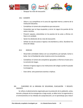 - Despejar las rutas de evacuación.
20.2 DURANTE
- Ubicar a sus compañeros en la zona de seguridad interna y externa de la
Institución Educativa.
- Contabilizar el número de compañeros que evacuaron.
- Comprobar que no haya ocupantes y cerrar sin seguro las puestas de las
aulas o recintos.
- Prevenir saqueos, colocándose en las puestas de las aulas y oficinas sin
llave o sin candado.
- Quitar los obstáculos de las rutas de evacuación.
- Señalar las vías de acceso e ingreso a los bomberos y otros. Acordonar las
áreas de trabajo.
20.3 DESPUES
- Desarrollar actividades lúdicas con sus compañeros; por ejemplo. Cantar o
bailar. Con la finalidad de evitar el pánico entre los estudiantes.
- Contabilizar el número de compañeros agrupados e informar al tutor y/o a
la comisión de riesgos.
- Orientar el ingreso seguro a las instituciones del colegio cuando ha pasado
la emergencia.
- Estar alerta ante posteriores eventos o réplicas.
XXI. FUNCIONES DE LA BRIGADA DE SEGURIDAD, EVACUACIÓN Y RESCATE-
DOCENTE:
Se refiere al adiestramiento organizado para la protección de la población, antes,
durante y después de las emergencias a larga escala, se debe incluir la organización y
el entrenamiento en los métodos de autoprotección y en el aprendizaje para reducir
Plan elaborado, recopilado e investigado por : Lic. Rolando Ramos Nación 24
 