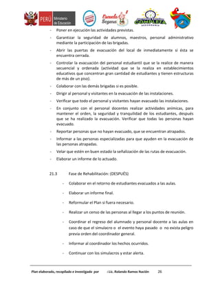 - Poner en ejecución las actividades previstas.
- Garantizar la seguridad de alumnos, maestros, personal administrativo
mediante la participación de las brigadas.
- Abrir las puertas de evacuación del local de inmediatamente si ésta se
encuentra cerrada.
- Controlar la evacuación del personal estudiantil que se la realice de manera
secuencial y ordenada (actividad que se la realiza en establecimientos
educativos que concentran gran cantidad de estudiantes y tienen estructuras
de más de un piso).
- Colaborar con las demás brigadas si es posible.
- Dirigir al personal y visitantes en la evacuación de las instalaciones.
- Verificar que todo el personal y visitantes hayan evacuado las instalaciones.
- En conjunto con el personal docentes realizar actividades anímicas, para
mantener el orden, la seguridad y tranquilidad de los estudiantes, después
que se ha realizado la evacuación. Verificar que todas las personas hayan
evacuado.
- Reportar personas que no hayan evacuado, que se encuentran atrapados.
- Informar a las personas especializadas para que ayuden en la evacuación de
las personas atrapadas.
- Velar que estén en buen estado la señalización de las rutas de evacuación.
- Elaborar un informe de lo actuado.
21.3 Fase de Rehabilitación: (DESPUÉS)
- Colaborar en el retorno de estudiantes evacuados a las aulas.
- Elaborar un informe final.
- Reformular el Plan si fuera necesario.
- Realizar un censo de las personas al llegar a los puntos de reunión.
- Coordinar el regreso del alumnado y personal docente a las aulas en
caso de que el simulacro o el evento haya pasado o no exista peligro
previa orden del coordinador general.
- Informar al coordinador los hechos ocurridos.
- Continuar con los simulacros y estar alerta.
Plan elaborado, recopilado e investigado por : Lic. Rolando Ramos Nación 26
 