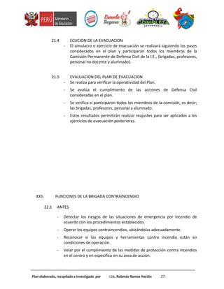 21.4 ECUCION DE LA EVACUACION
- El simulacro o ejercicio de evacuación se realizará siguiendo los pasos
considerados en el plan y participarán todos los miembros de la
Comisión Permanente de Defensa Civil de la I.E., (brigadas, profesores,
personal no docente y alumnado).
21.5 EVALUACION DEL PLAN DE EVACUACION
- Se realiza para verificar la operatividad del Plan.
- Se evalúa el cumplimiento de las acciones de Defensa Civil
consideradas en el plan.
- Se verifica si participaron todos los miembros de la comisión, es decir;
las brigadas, profesores, personal y alumnado.
- Estos resultados permitirán realizar reajustes para ser aplicados a los
ejercicios de evacuación posteriores.
XXII. FUNCIONES DE LA BRIGADA CONTRAINCENDIO
22.1 ANTES
- Detectar los riesgos de las situaciones de emergencia por incendio de
acuerdo con los procedimientos establecidos.
- Operar los equipos contraincendios, ubicándolas adecuadamente.
- Reconocer si los equipos y herramientas contra incendio están en
condiciones de operación.
- Velar por el cumplimiento de las medidas de protección contra incendios
en el centro y en específico en su área de acción.
Plan elaborado, recopilado e investigado por : Lic. Rolando Ramos Nación 27
 
