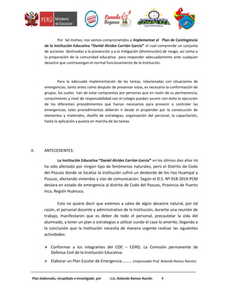 Por tal motivo, nos vemos comprometidos a implementar el Plan de Contingencia
de la Institución Educativa “Daniel Alcides Carrión García” el cual comprende un conjunto
de acciones destinadas a la prevención y a la mitigación (disminución) de riesgo, así como a
la preparación de la comunidad educativa para responder adecuadamente ante cualquier
desastre que contravengan el normal funcionamiento de la Institución.
Para la adecuada implementación de las tareas, relacionadas con situaciones de
emergencias, tanto antes como después de presentar estas, es necesario la conformación de
grupos, los cuales han de estar compuestos por personas que en razón de su permanencia,
conocimiento y nivel de responsabilidad con el colegio puedan asumir con éxito la ejecución
de los diferentes procedimientos que fueran necesarios para prevenir o controlar las
emergencias; tales procedimientos deberán ir desde el propender por la consecución de
elementos y materiales, diseño de estrategias, organización del personal, la capacitación,
hasta la aplicación y puesta en marcha de las tareas.
II. ANTECEDENTES:
La Institución Educativa “Daniel Alcides Carrión García” en los últimos diez años no
ha sido afectado por ningún tipo de fenómenos naturales, pero el Distrito de Codo
del Pozuzo donde se localiza la institución sufrió un desborde de los ríos Huampal y
Pozuzo, afectando viviendas y vías de comunicación. Según el D.S. Nº 018-2014-PCM
declara en estado de emergencia al distrito de Codo del Pozuzo, Provincia de Puerto
Inca, Región Huánuco.
Esto no quiere decir que estemos a salvo de algún desastre natural, por tal
razón, el personal docente y administrativo de la Institución, durante una reunión de
trabajo, manifestaron que es deber de todo el personal, precautelar la vida del
alumnado, y tener un plan o estrategias a utilizar cundo el caso lo amerite, llegando a
la conclusión que la Institución necesita de manera urgente realizar las siguientes
actividades:
 Conformar a los integrantes del COE – CGRD, La Comisión permanente de
Defensa Civil de la Institución Educativa.
 Elaborar un Plan Escolar de Emergencia………. (responsable Prof. Rolando Ramos Nación)
Plan elaborado, recopilado e investigado por : Lic. Rolando Ramos Nación 4
 