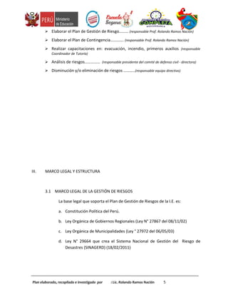  Elaborar el Plan de Gestión de Riesgo……… (responsable Prof. Rolando Ramos Nación)
 Elaborar el Plan de Contingencia…………. (responsable Prof. Rolando Ramos Nación)
 Realizar capacitaciones en: evacuación, incendio, primeros auxilios (responsable
Coordinador de Tutoría)
 Análisis de riesgos…………… (responsable presidente del comité de defensa civil - directora)
 Disminución y/o eliminación de riesgos ………..(responsable equipo directivo)
III. MARCO LEGAL Y ESTRUCTURA
3.1 MARCO LEGAL DE LA GESTIÓN DE RIESGOS
La base legal que soporta el Plan de Gestión de Riesgos de la I.E. es:
a. Constitución Política del Perú.
b. Ley Orgánica de Gobiernos Regionales (Ley N° 27867 del 08/11/02)
c. Ley Orgánica de Municipalidades (Ley ° 27972 del 06/05/03)
d. Ley N° 29664 que crea el Sistema Nacional de Gestión del Riesgo de
Desastres (SINAGERD) (18/02/2011)
Plan elaborado, recopilado e investigado por : Lic. Rolando Ramos Nación 5
 