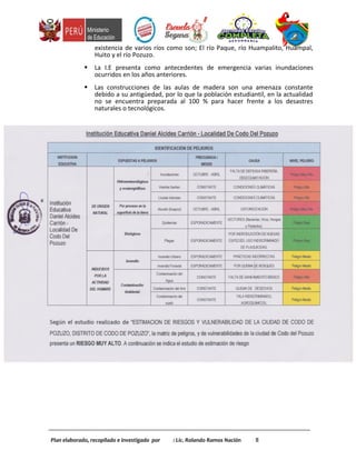 existencia de varios ríos como son; El río Paque, río Huampalito, Huampal,
Huito y el río Pozuzo.
 La I.E presenta como antecedentes de emergencia varias inundaciones
ocurridos en los años anteriores.
 Las construcciones de las aulas de madera son una amenaza constante
debido a su antigüedad, por lo que la población estudiantil, en la actualidad
no se encuentra preparada al 100 % para hacer frente a los desastres
naturales o tecnológicos.
Plan elaborado, recopilado e investigado por : Lic. Rolando Ramos Nación 8
 