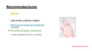 Recomendaciones
EVITA:
Usar anillos, pulseras y relojes.
Disminuye el riesgo de contagio por
contacto.
❖ El COVID-19 puede mantenerse
en los metales por 72 hrs. (3 días).
Fuente: Ministerio de Salud.
 