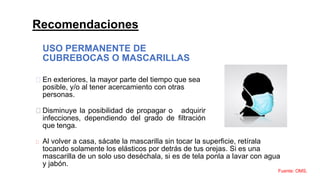 Recomendaciones
USO PERMANENTE DE
CUBREBOCAS O MASCARILLAS
En exteriores, la mayor parte del tiempo que sea
posible, y/o al tener acercamiento con otras
personas.
Disminuye la posibilidad de propagar o adquirir
infecciones, dependiendo del grado de filtración
que tenga.
Al volver a casa, sácate la mascarilla sin tocar la superficie, retírala
tocando solamente los elásticos por detrás de tus orejas. Si es una
mascarilla de un solo uso deséchala, si es de tela ponla a lavar con agua
y jabón.
Fuente: OMS.
 