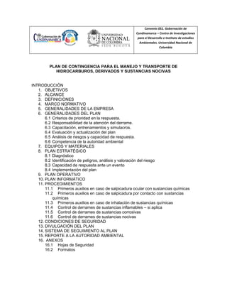 Convenio 051. Gobernación de
Cundinamarca – Centro de Investigaciones
para el Desarrollo e Instituto de estudios
Ambientales. Universidad Nacional de
Colombia
PLAN DE CONTINGENCIA PARA EL MANEJO Y TRANSPORTE DE
HIDROCARBUROS, DERIVADOS Y SUSTANCIAS NOCIVAS
INTRODUCCIÓN
1. OBJETIVOS
2. ALCANCE
3. DEFINICIONES
4. MARCO NORMATIVO
5. GENERALIDADES DE LA EMPRESA
6. GENERALIDADES DEL PLAN
6.1 Criterios de prioridad en la respuesta.
6.2 Responsabilidad de la atención del derrame.
6.3 Capacitación, entrenamientos y simulacros.
6.4 Evaluación y actualización del plan
6.5 Análisis de riesgos y capacidad de respuesta.
6.6 Competencia de la autoridad ambiental
7. EQUIPOS Y MATERIALES
8. PLAN ESTRATÉGICO
8.1 Diagnóstico
8.2 Identificación de peligros, análisis y valoración del riesgo
8.3 Capacidad de respuesta ante un evento
8.4 Implementación del plan
9. PLAN OPERATIVO
10. PLAN INFORMÁTICO
11. PROCEDIMIENTOS
11.1 Primeros auxilios en caso de salpicadura ocular con sustancias químicas
11.2 Primeros auxilios en caso de salpicadura por contacto con sustancias
químicas
11.3 Primeros auxilios en caso de inhalación de sustancias químicas
11.4 Control de derrames de sustancias inflamables – si aplica
11.5 Control de derrames de sustancias corrosivas
11.6 Control de derrames de sustancias nocivas
12. CONDICIONES DE SEGURIDAD
13. DIVULGACIÓN DEL PLAN
14. SISTEMA DE SEGUIMIENTO AL PLAN
15. REPORTE A LA AUTORIDAD AMBIENTAL
16. ANEXOS
16.1 Hojas de Seguridad
16.2 Formatos
 