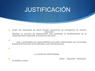 JUSTIFICACIÓN
S Cubrir las demandas de salud durante situaciones de emergencia de manera
adecuada.
Realizar un proceso de planeamiento que contemple el fortalecimiento de la
capacidad para responder a situaciones de crisis.
S
reas o actividades de responsabilidad que estén relacionadas con el Consejo
Estatal de Prevencion de Accidentes y sus Coordinaciones.
S
n y control de enfermedades.
S sticas: respuesta anticipada,
inmediata y eficaz.
 