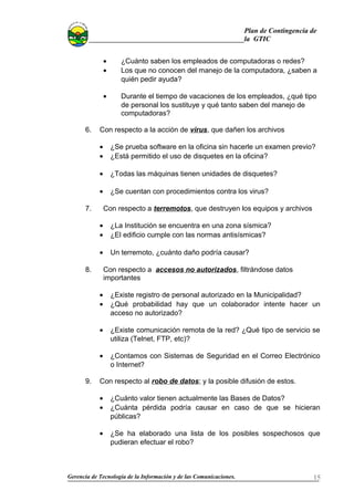 Plan de Contingencia de
la GTIC
• ¿Cuánto saben los empleados de computadoras o redes?
• Los que no conocen del manejo de la computadora, ¿saben a
quién pedir ayuda?
• Durante el tiempo de vacaciones de los empleados, ¿qué tipo
de personal los sustituye y qué tanto saben del manejo de
computadoras?
6. Con respecto a la acción de virus, que dañen los archivos
• ¿Se prueba software en la oficina sin hacerle un examen previo?
• ¿Está permitido el uso de disquetes en la oficina?
• ¿Todas las máquinas tienen unidades de disquetes?
• ¿Se cuentan con procedimientos contra los virus?
7. Con respecto a terremotos, que destruyen los equipos y archivos
• ¿La Institución se encuentra en una zona sísmica?
• ¿El edificio cumple con las normas antisísmicas?
• Un terremoto, ¿cuánto daño podría causar?
8. Con respecto a accesos no autorizados, filtrándose datos
importantes
• ¿Existe registro de personal autorizado en la Municipalidad?
• ¿Qué probabilidad hay que un colaborador intente hacer un
acceso no autorizado?
• ¿Existe comunicación remota de la red? ¿Qué tipo de servicio se
utiliza (Telnet, FTP, etc)?
• ¿Contamos con Sistemas de Seguridad en el Correo Electrónico
o Internet?
9. Con respecto al robo de datos; y la posible difusión de estos.
• ¿Cuánto valor tienen actualmente las Bases de Datos?
• ¿Cuánta pérdida podría causar en caso de que se hicieran
públicas?
• ¿Se ha elaborado una lista de los posibles sospechosos que
pudieran efectuar el robo?
Gerencia de Tecnología de la Información y de las Comunicaciones. 15
 