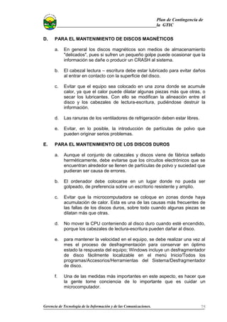 Plan de Contingencia de
la GTIC
D. PARA EL MANTENIMIENTO DE DISCOS MAGNÉTICOS
a. En general los discos magnéticos son medios de almacenamiento
"delicados", pues si sufren un pequeño golpe puede ocasionar que la
información se dañe o producir un CRASH al sistema.
b. El cabezal lectura – escritura debe estar lubricado para evitar daños
al entrar en contacto con la superficie del disco.
c. Evitar que el equipo sea colocado en una zona donde se acumule
calor, ya que el calor puede dilatar algunas piezas más que otras, o
secar los lubricantes. Con ello se modifican la alineación entre el
disco y los cabezales de lectura-escritura, pudiéndose destruir la
información.
d. Las ranuras de los ventiladores de refrigeración deben estar libres.
e. Evitar, en lo posible, la introducción de partículas de polvo que
pueden originar serios problemas.
E. PARA EL MANTENIMIENTO DE LOS DISCOS DUROS
a. Aunque el conjunto de cabezales y discos viene de fábrica sellado
herméticamente, debe evitarse que los circuitos electrónicos que se
encuentran alrededor se llenen de partículas de polvo y suciedad que
pudieran ser causa de errores.
b. El ordenador debe colocarse en un lugar donde no pueda ser
golpeado, de preferencia sobre un escritorio resistente y amplio.
c. Evitar que la microcomputadora se coloque en zonas donde haya
acumulación de calor. Esta es una de las causas más frecuentes de
las fallas de los discos duros, sobre todo cuando algunas piezas se
dilatan más que otras.
d. No mover la CPU conteniendo al disco duro cuando esté encendido,
porque los cabezales de lectura-escritura pueden dañar al disco.
e. para mantener la velocidad en el equipo, se debe realizar una vez al
mes el proceso de desfragmentación para conservar en óptimo
estado la respuesta del equipo; Windows incluye un desfragmentador
de disco fácilmente localizable en el menú Inicio/Todos los
programas/Accesorios/Herramientas del Sistema/Desfragmentador
de disco.
f. Una de las medidas más importantes en este aspecto, es hacer que
la gente tome conciencia de lo importante que es cuidar un
microcomputador.
Gerencia de Tecnología de la Información y de las Comunicaciones. 75
 